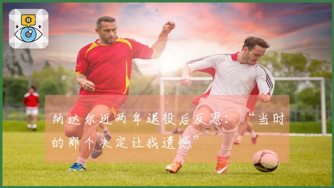 纳达尔近两年退役后反思：“当时的那个决定让我遗憾”