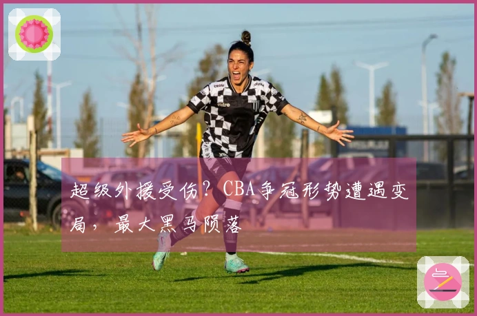 超级外援受伤？CBA争冠形势遭遇变局，最大黑马陨落